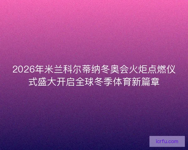 2026年米兰科尔蒂纳冬奥会火炬点燃仪式盛大开启全球冬季体育新篇章