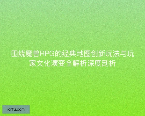 围绕魔兽RPG的经典地图创新玩法与玩家文化演变全解析深度剖析