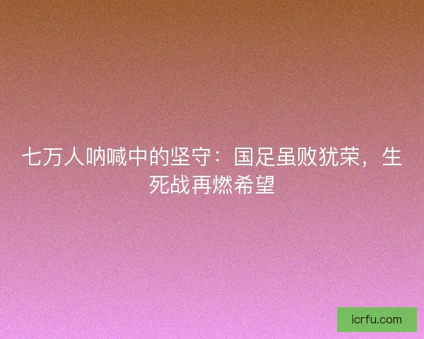 七万人呐喊中的坚守：国足虽败犹荣，生死战再燃希望