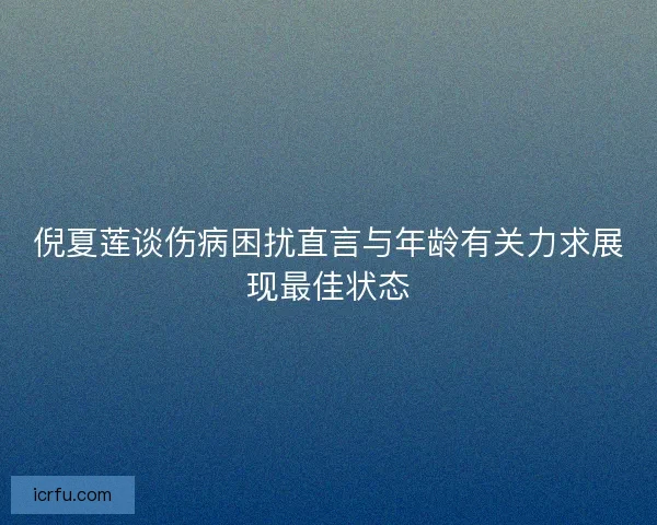 倪夏莲谈伤病困扰直言与年龄有关力求展现最佳状态