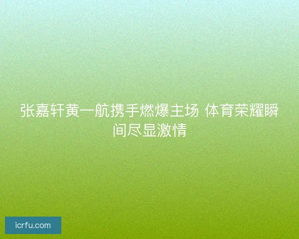 张嘉轩黄一航携手燃爆主场 体育荣耀瞬间尽显激情