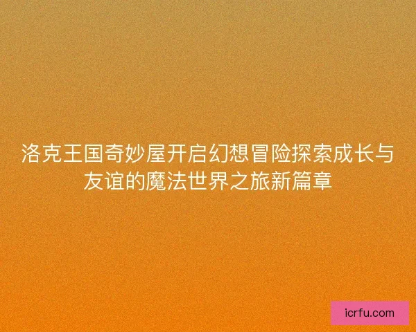 洛克王国奇妙屋开启幻想冒险探索成长与友谊的魔法世界之旅新篇章