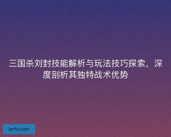 三国杀刘封技能解析与玩法技巧探索，深度剖析其独特战术优势