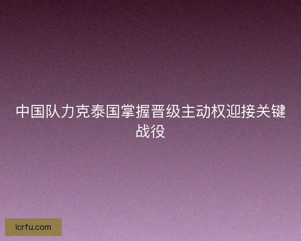 中国队力克泰国掌握晋级主动权迎接关键战役