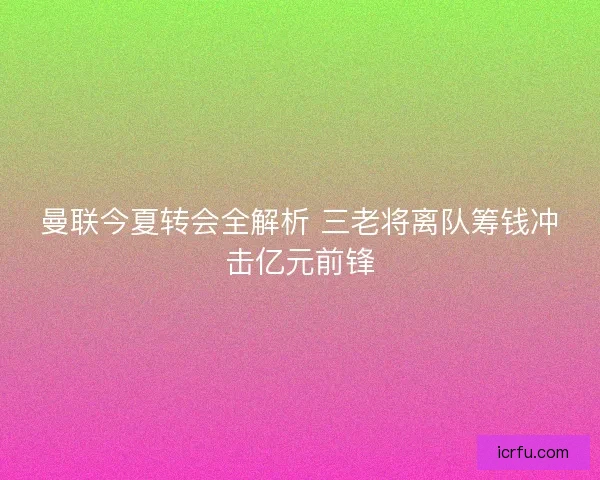 曼联今夏转会全解析 三老将离队筹钱冲击亿元前锋