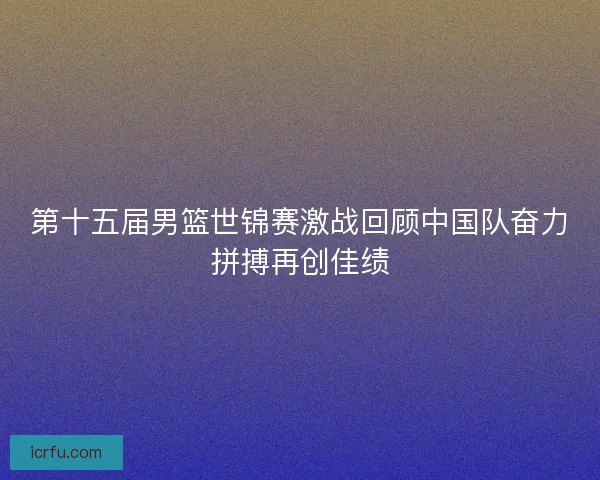 第十五届男篮世锦赛激战回顾中国队奋力拼搏再创佳绩