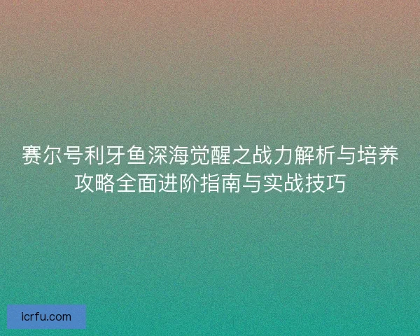 赛尔号利牙鱼深海觉醒之战力解析与培养攻略全面进阶指南与实战技巧