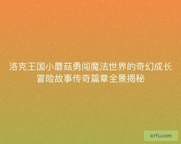 洛克王国小蘑菇勇闯魔法世界的奇幻成长冒险故事传奇篇章全景揭秘