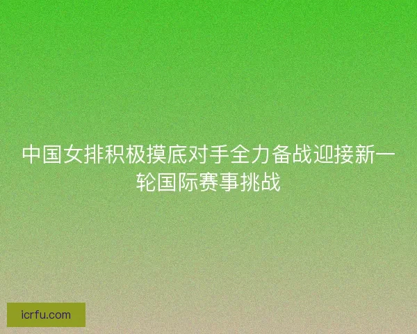 中国女排积极摸底对手全力备战迎接新一轮国际赛事挑战