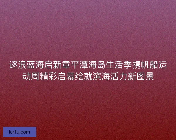 逐浪蓝海启新章平潭海岛生活季携帆船运动周精彩启幕绘就滨海活力新图景