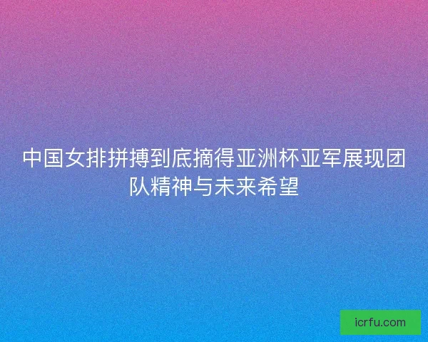 中国女排拼搏到底摘得亚洲杯亚军展现团队精神与未来希望