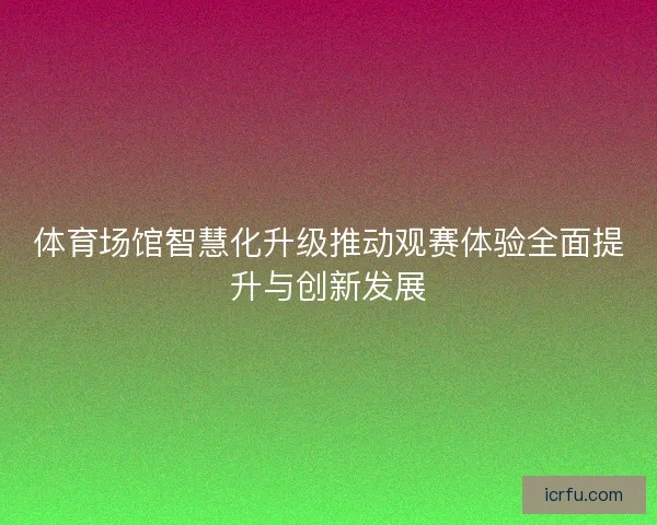 体育场馆智慧化升级推动观赛体验全面提升与创新发展