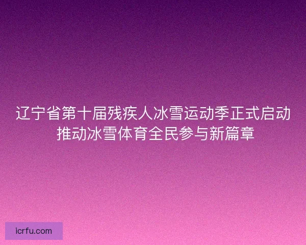辽宁省第十届残疾人冰雪运动季正式启动 推动冰雪体育全民参与新篇章
