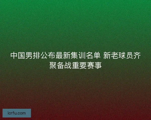 中国男排公布最新集训名单 新老球员齐聚备战重要赛事