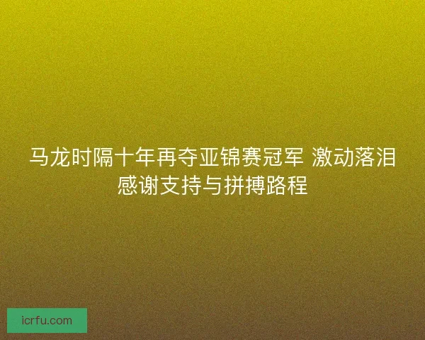 马龙时隔十年再夺亚锦赛冠军 激动落泪感谢支持与拼搏路程