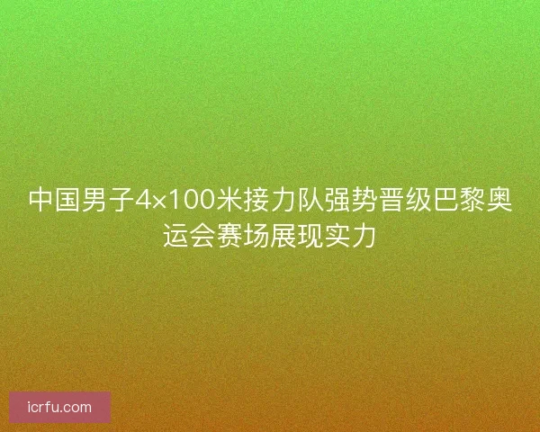 中国男子4×100米接力队强势晋级巴黎奥运会赛场展现实力