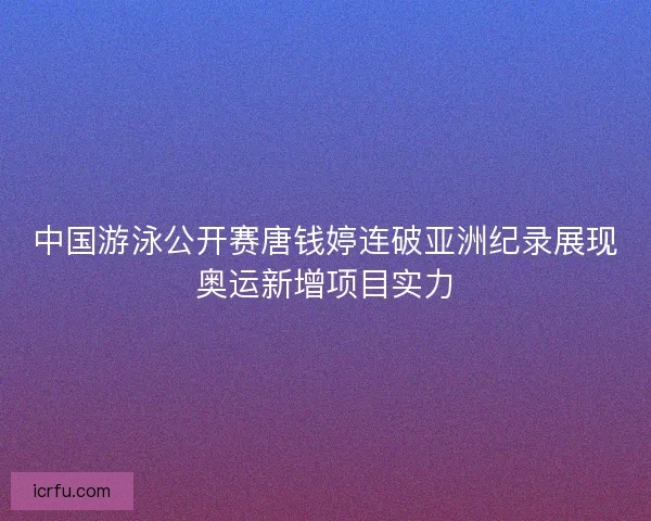 中国游泳公开赛唐钱婷连破亚洲纪录展现奥运新增项目实力