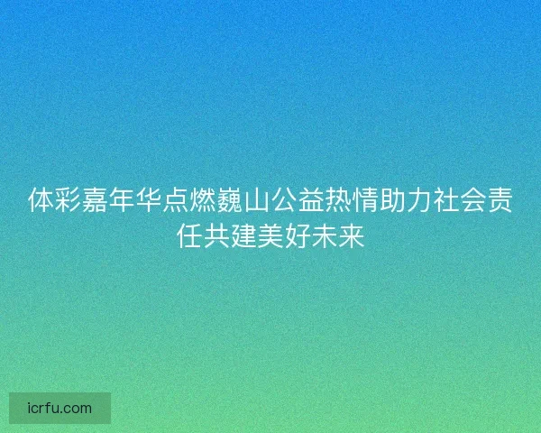 体彩嘉年华点燃巍山公益热情助力社会责任共建美好未来