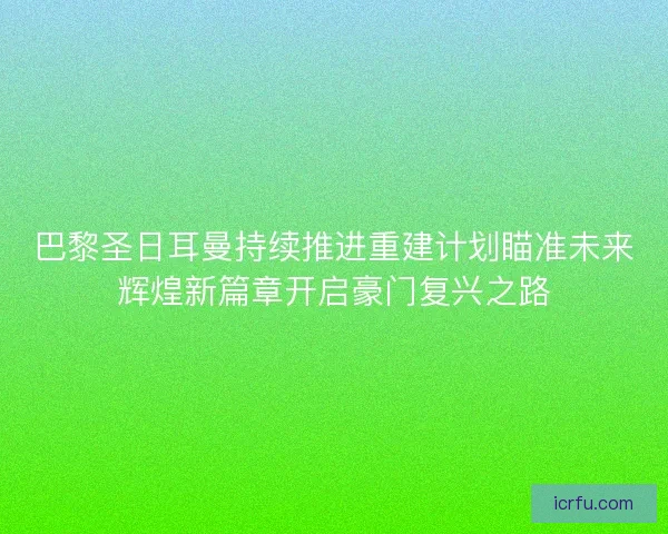 巴黎圣日耳曼持续推进重建计划瞄准未来辉煌新篇章开启豪门复兴之路